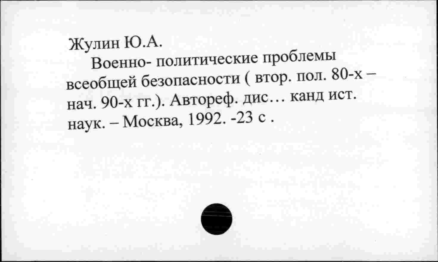 ﻿Жулин Ю.А.
Военно- политические проблемы всеобщей безопасности ( втор. пол. 80-х -нач. 90-х гг.). Автореф. дис... канд ист. наук. - Москва, 1992. -23 с .